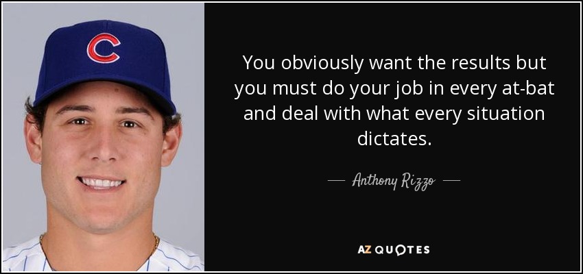 You obviously want the results but you must do your job in every at-bat and deal with what every situation dictates. - Anthony Rizzo