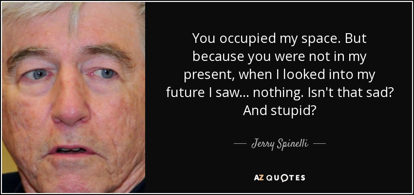 You occupied my space. But because you were not in my present, when I looked into my future I saw . . . nothing. Isn't that sad? And stupid? - Jerry Spinelli