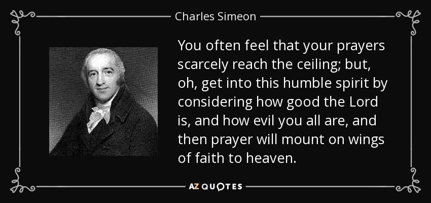 You often feel that your prayers scarcely reach the ceiling; but, oh, get into this humble spirit by considering how good the Lord is, and how evil you all are, and then prayer will mount on wings of faith to heaven. - Charles Simeon