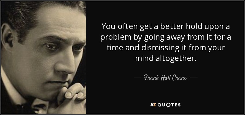 You often get a better hold upon a problem by going away from it for a time and dismissing it from your mind altogether. - Frank Hall Crane