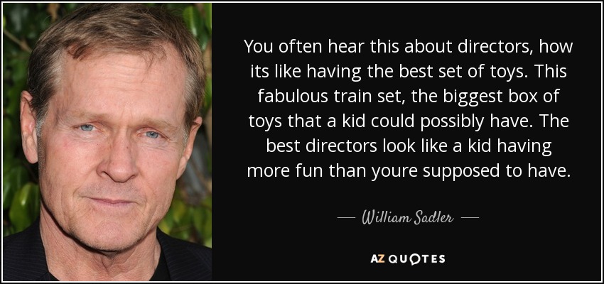 You often hear this about directors, how its like having the best set of toys. This fabulous train set, the biggest box of toys that a kid could possibly have. The best directors look like a kid having more fun than youre supposed to have. - William Sadler