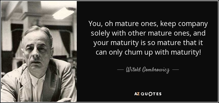 You, oh mature ones, keep company solely with other mature ones, and your maturity is so mature that it can only chum up with maturity! - Witold Gombrowicz