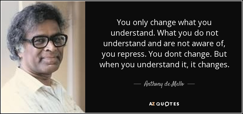 You only change what you understand. What you do not understand and are not aware of, you repress. You dont change. But when you understand it, it changes. - Anthony de Mello