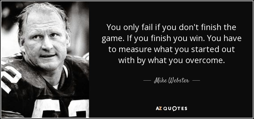 You only fail if you don't finish the game. If you finish you win. You have to measure what you started out with by what you overcome. - Mike Webster