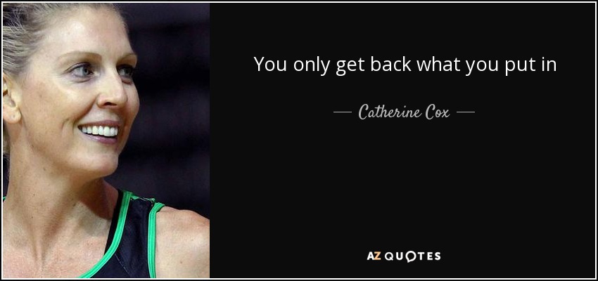 You only get back what you put in - Catherine Cox