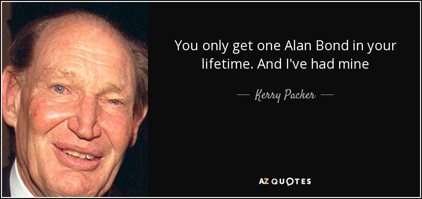 You only get one Alan Bond in your lifetime. And I've had mine - Kerry Packer