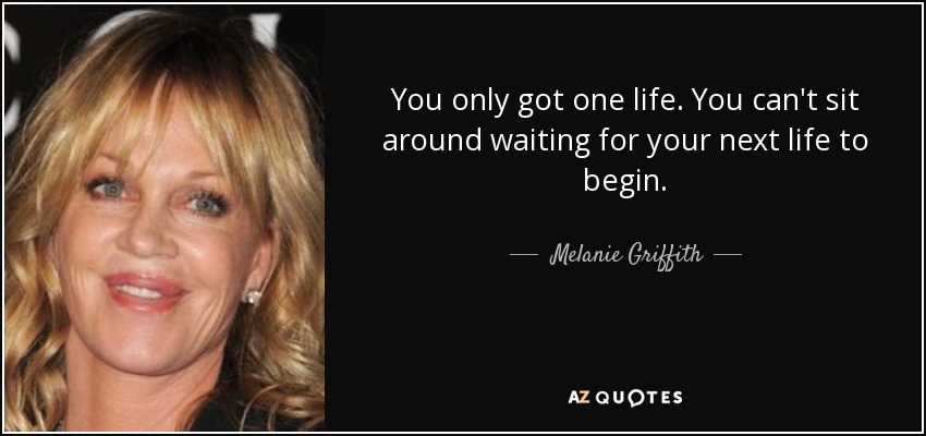 You only got one life. You can't sit around waiting for your next life to begin. - Melanie Griffith