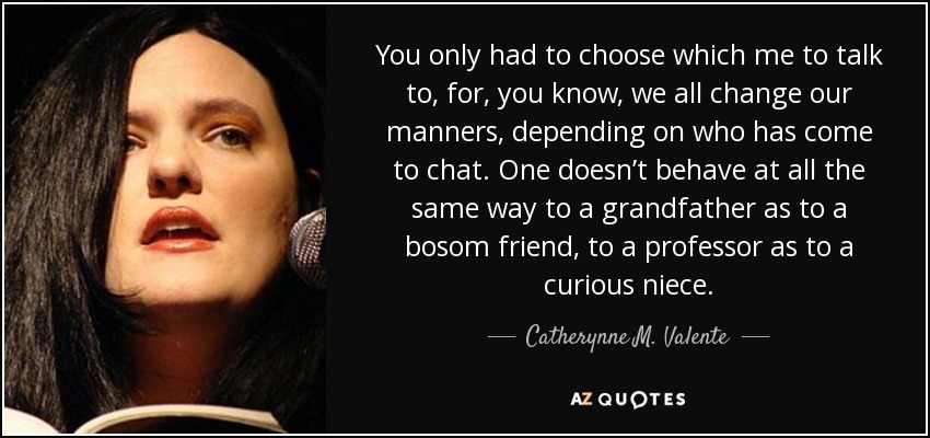 You only had to choose which me to talk to, for, you know, we all change our manners, depending on who has come to chat. One doesn’t behave at all the same way to a grandfather as to a bosom friend, to a professor as to a curious niece. - Catherynne M. Valente
