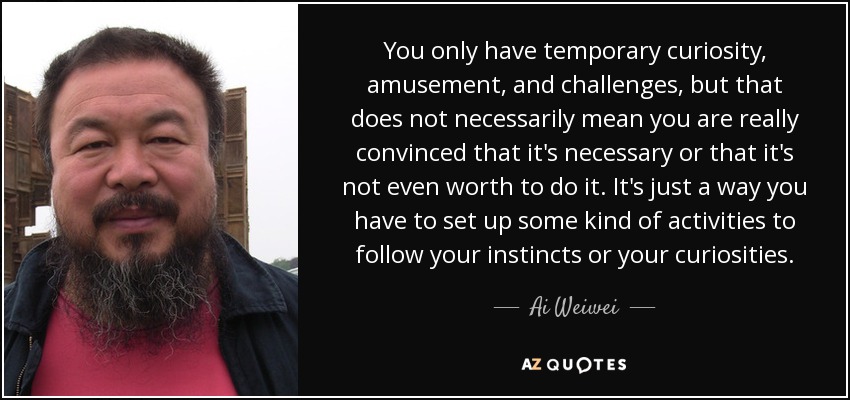 You only have temporary curiosity, amusement, and challenges, but that does not necessarily mean you are really convinced that it's necessary or that it's not even worth to do it. It's just a way you have to set up some kind of activities to follow your instincts or your curiosities. - Ai Weiwei