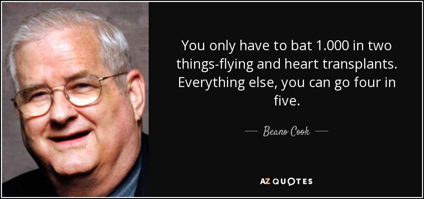 You only have to bat 1.000 in two things-flying and heart transplants. Everything else, you can go four in five. - Beano Cook