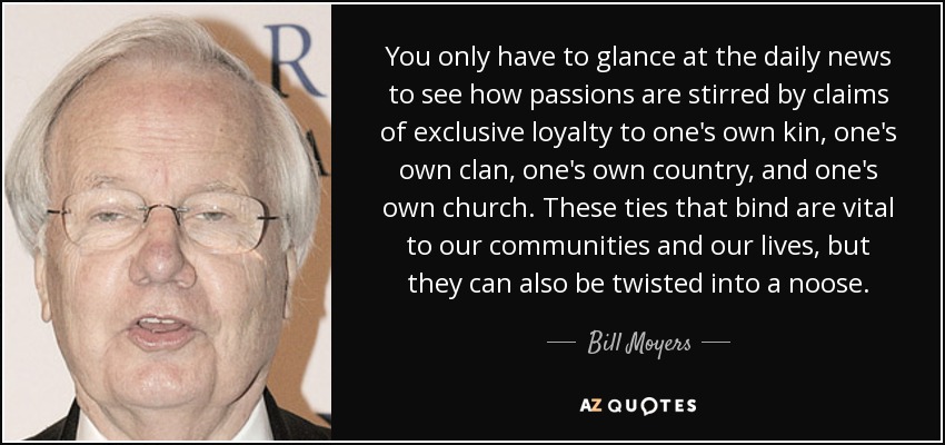 You only have to glance at the daily news to see how passions are stirred by claims of exclusive loyalty to one's own kin, one's own clan, one's own country, and one's own church. These ties that bind are vital to our communities and our lives, but they can also be twisted into a noose. - Bill Moyers