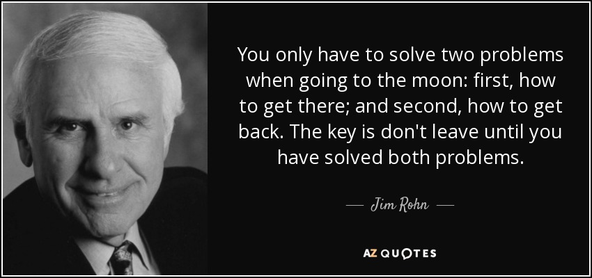 You only have to solve two problems when going to the moon: first, how to get there; and second, how to get back. The key is don't leave until you have solved both problems. - Jim Rohn