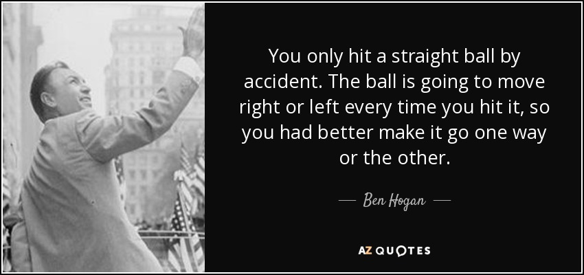 You only hit a straight ball by accident. The ball is going to move right or left every time you hit it, so you had better make it go one way or the other. - Ben Hogan