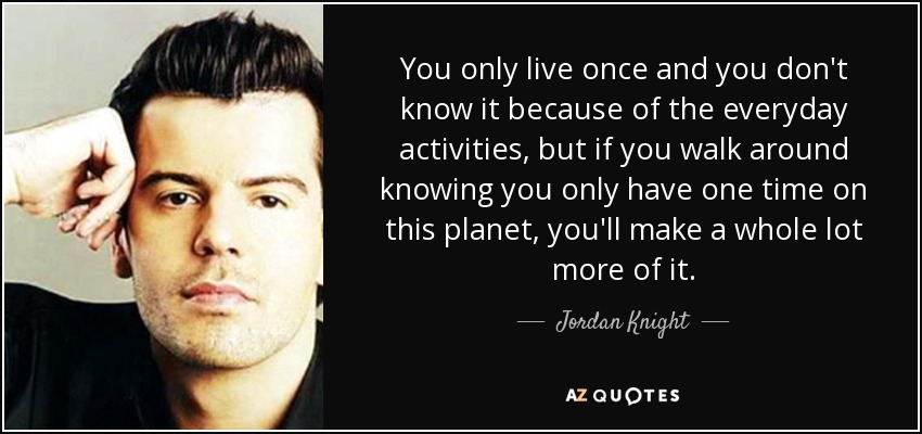 You only live once and you don't know it because of the everyday activities, but if you walk around knowing you only have one time on this planet, you'll make a whole lot more of it. - Jordan Knight