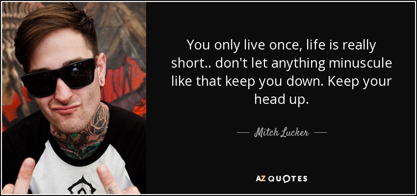 You only live once, life is really short.. don't let anything minuscule like that keep you down. Keep your head up. - Mitch Lucker