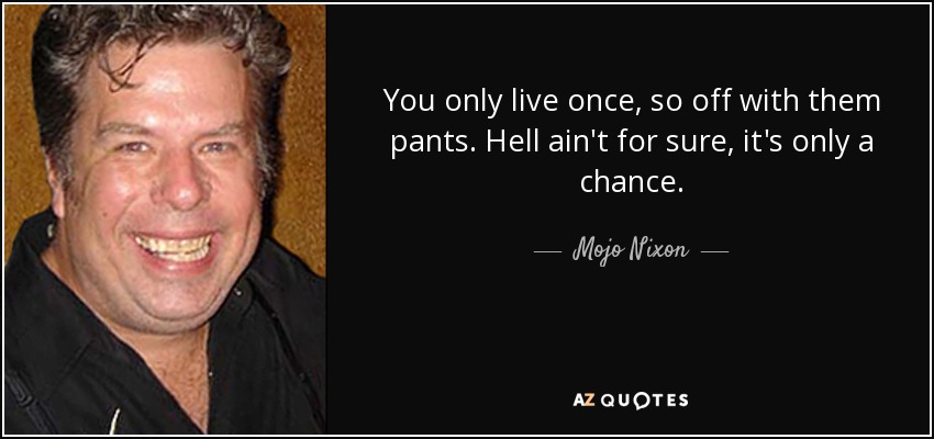 You only live once, so off with them pants. Hell ain't for sure, it's only a chance. - Mojo Nixon