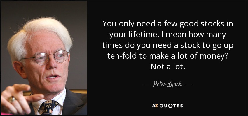 You only need a few good stocks in your lifetime. I mean how many times do you need a stock to go up ten-fold to make a lot of money? Not a lot. - Peter Lynch