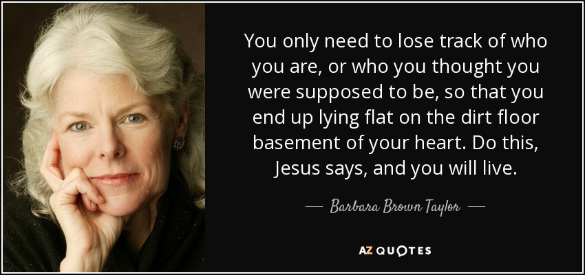 You only need to lose track of who you are, or who you thought you were supposed to be, so that you end up lying flat on the dirt floor basement of your heart. Do this, Jesus says, and you will live. - Barbara Brown Taylor