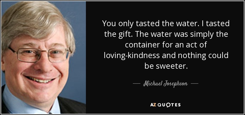 You only tasted the water. I tasted the gift. The water was simply the container for an act of loving-kindness and nothing could be sweeter. - Michael Josephson