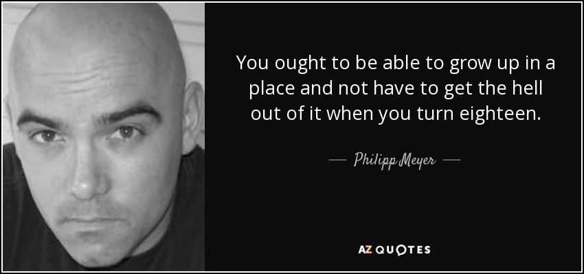 You ought to be able to grow up in a place and not have to get the hell out of it when you turn eighteen. - Philipp Meyer