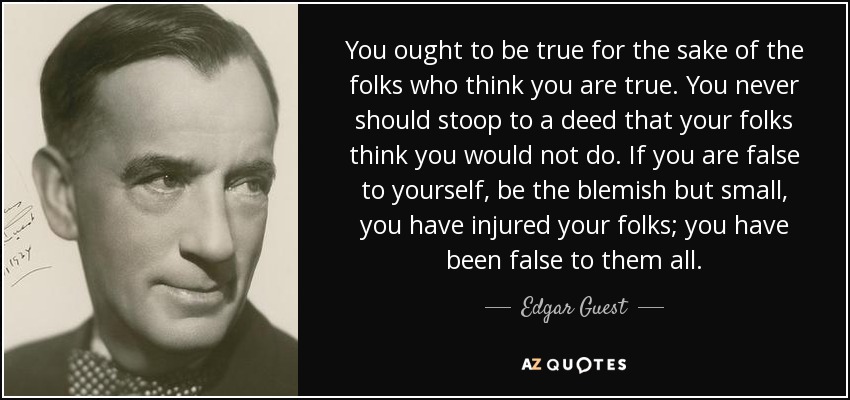 You ought to be true for the sake of the folks who think you are true. You never should stoop to a deed that your folks think you would not do. If you are false to yourself, be the blemish but small, you have injured your folks; you have been false to them all. - Edgar Guest
