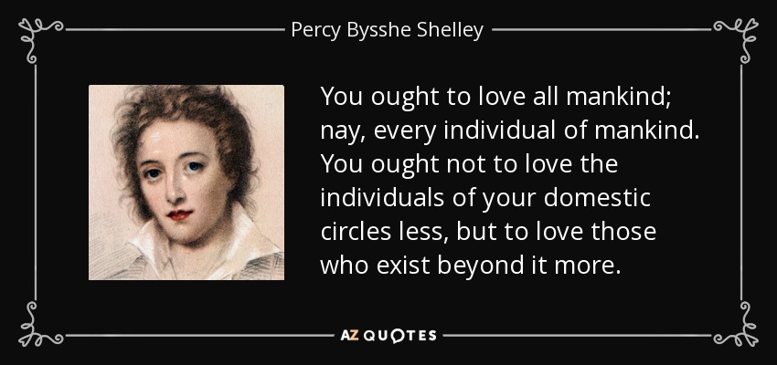 You ought to love all mankind; nay, every individual of mankind. You ought not to love the individuals of your domestic circles less, but to love those who exist beyond it more. - Percy Bysshe Shelley
