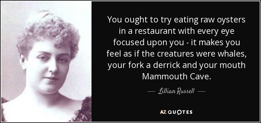 You ought to try eating raw oysters in a restaurant with every eye focused upon you - it makes you feel as if the creatures were whales, your fork a derrick and your mouth Mammouth Cave. - Lillian Russell