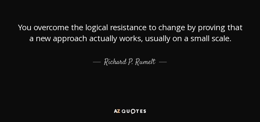 You overcome the logical resistance to change by proving that a new approach actually works, usually on a small scale. - Richard P. Rumelt