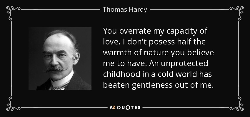 You overrate my capacity of love. I don't posess half the warmth of nature you believe me to have. An unprotected childhood in a cold world has beaten gentleness out of me. - Thomas Hardy