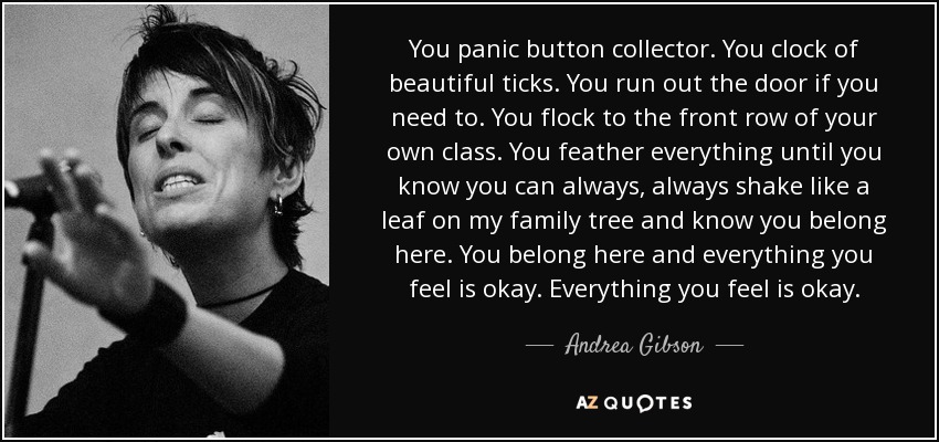 You panic button collector. You clock of beautiful ticks. You run out the door if you need to. You flock to the front row of your own class. You feather everything until you know you can always, always shake like a leaf on my family tree and know you belong here. You belong here and everything you feel is okay. Everything you feel is okay. - Andrea Gibson