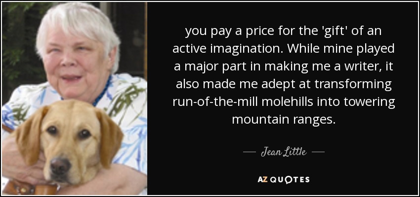 you pay a price for the 'gift' of an active imagination. While mine played a major part in making me a writer, it also made me adept at transforming run-of-the-mill molehills into towering mountain ranges. - Jean Little