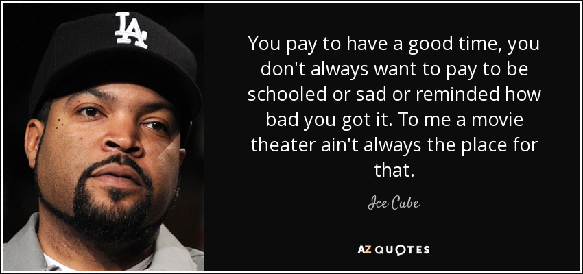 You pay to have a good time, you don't always want to pay to be schooled or sad or reminded how bad you got it. To me a movie theater ain't always the place for that. - Ice Cube