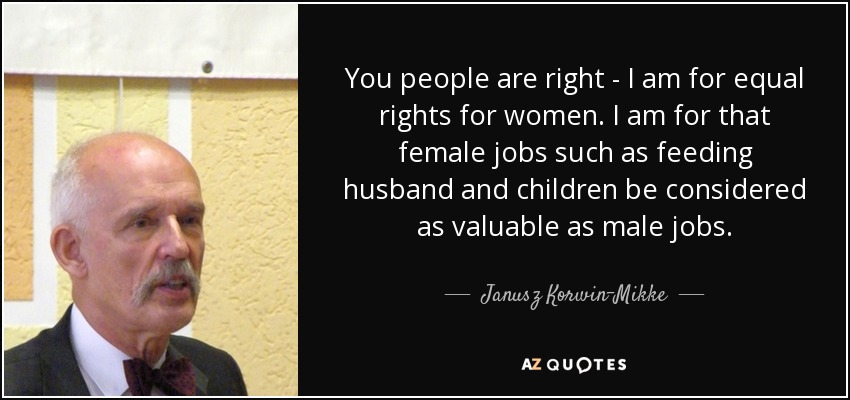 You people are right - I am for equal rights for women. I am for that female jobs such as feeding husband and children be considered as valuable as male jobs. - Janusz Korwin-Mikke