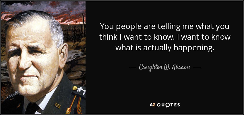 You people are telling me what you think I want to know. I want to know what is actually happening. - Creighton W. Abrams, Jr.