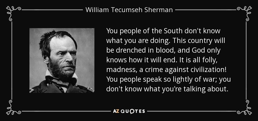 You people of the South don't know what you are doing. This country will be drenched in blood, and God only knows how it will end. It is all folly, madness, a crime against civilization! You people speak so lightly of war; you don't know what you're talking about. - William Tecumseh Sherman