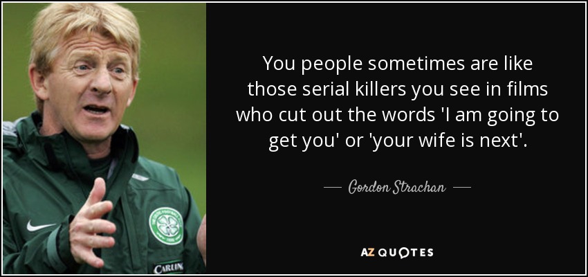 You people sometimes are like those serial killers you see in films who cut out the words 'I am going to get you' or 'your wife is next'. - Gordon Strachan