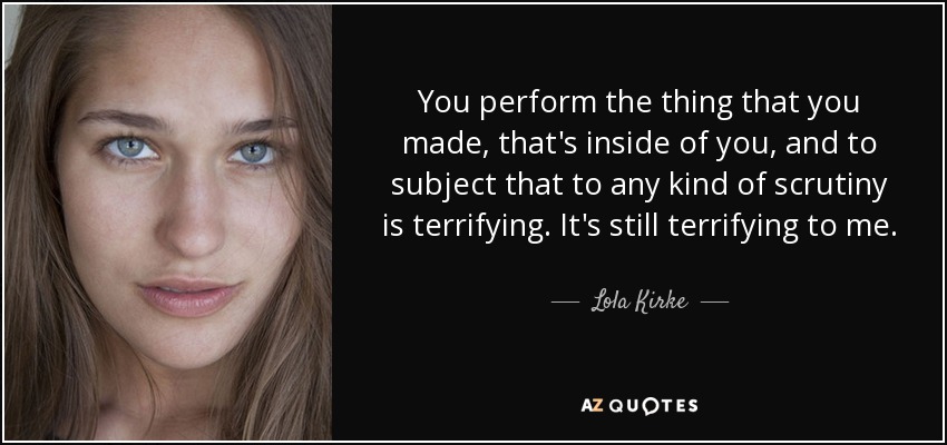 You perform the thing that you made, that's inside of you, and to subject that to any kind of scrutiny is terrifying. It's still terrifying to me. - Lola Kirke