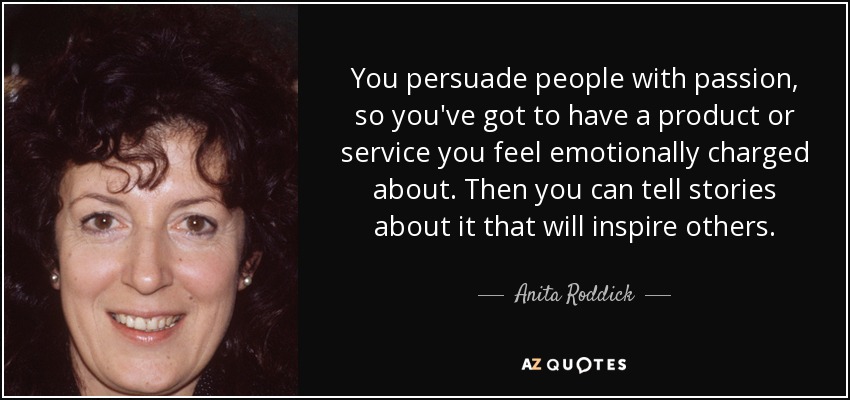 You persuade people with passion, so you've got to have a product or service you feel emotionally charged about. Then you can tell stories about it that will inspire others. - Anita Roddick