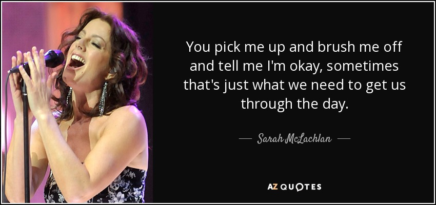You pick me up and brush me off and tell me I'm okay, sometimes that's just what we need to get us through the day. - Sarah McLachlan