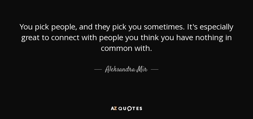 You pick people, and they pick you sometimes. It's especially great to connect with people you think you have nothing in common with. - Aleksandra Mir