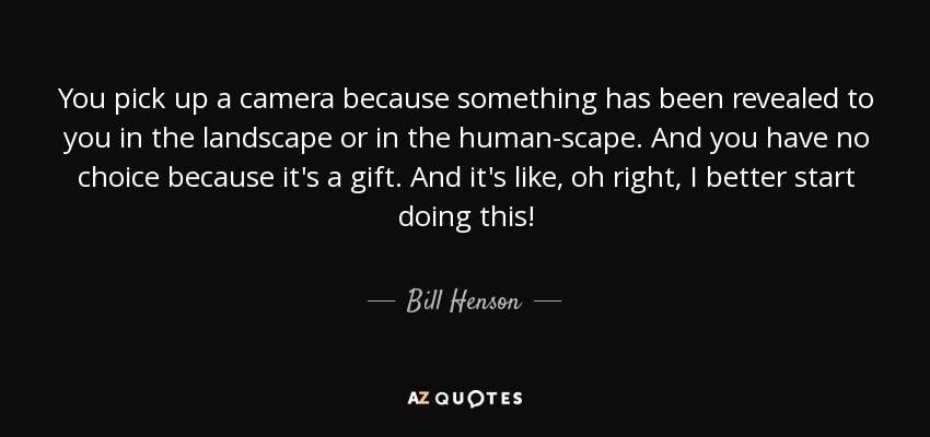 You pick up a camera because something has been revealed to you in the landscape or in the human-scape. And you have no choice because it's a gift. And it's like, oh right, I better start doing this! - Bill Henson