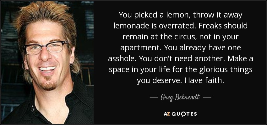 You picked a lemon, throw it away lemonade is overrated. Freaks should remain at the circus, not in your apartment. You already have one asshole. You don’t need another. Make a space in your life for the glorious things you deserve. Have faith. - Greg Behrendt