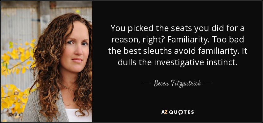 You picked the seats you did for a reason, right? Familiarity. Too bad the best sleuths avoid familiarity. It dulls the investigative instinct. - Becca Fitzpatrick