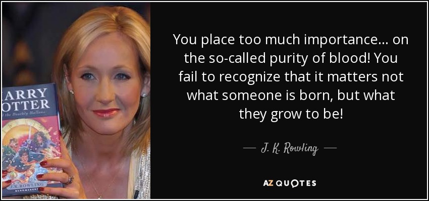 You place too much importance... on the so-called purity of blood! You fail to recognize that it matters not what someone is born, but what they grow to be! - J. K. Rowling