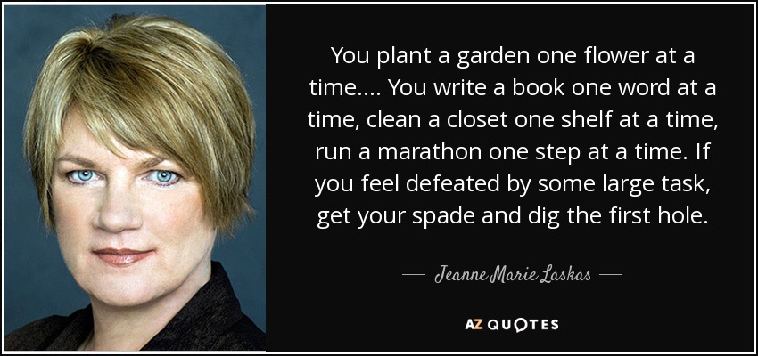 You plant a garden one flower at a time. ... You write a book one word at a time, clean a closet one shelf at a time, run a marathon one step at a time. If you feel defeated by some large task, get your spade and dig the first hole. - Jeanne Marie Laskas