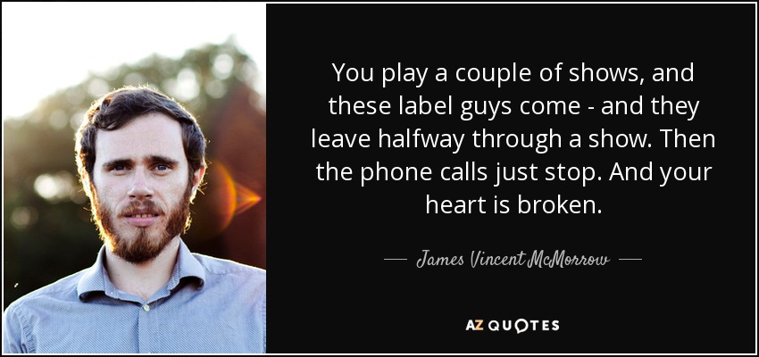 You play a couple of shows, and these label guys come - and they leave halfway through a show. Then the phone calls just stop. And your heart is broken. - James Vincent McMorrow