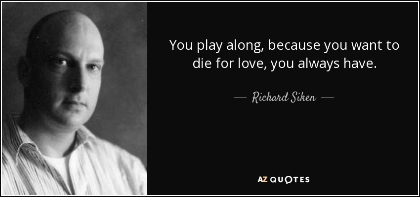 You play along, because you want to die for love, you always have. - Richard Siken