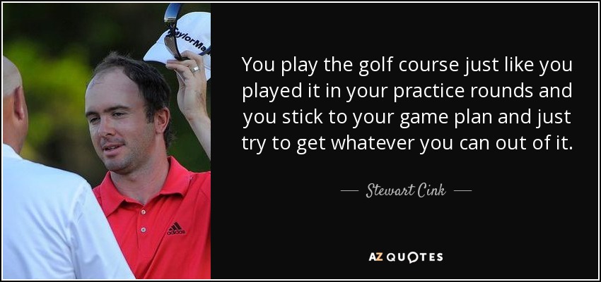You play the golf course just like you played it in your practice rounds and you stick to your game plan and just try to get whatever you can out of it. - Stewart Cink