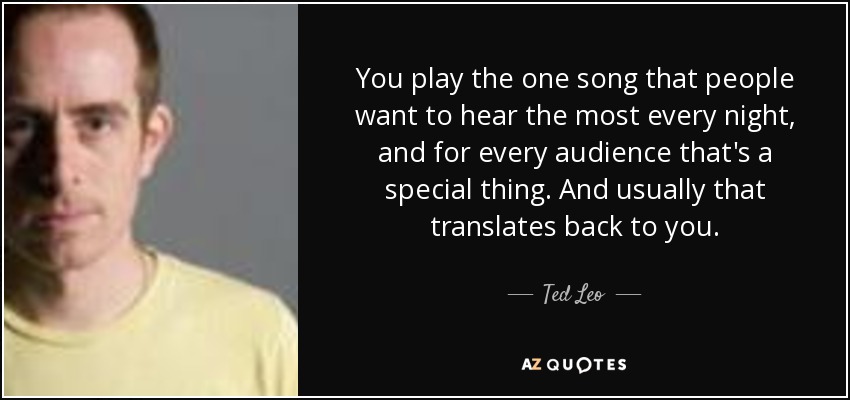 You play the one song that people want to hear the most every night, and for every audience that's a special thing. And usually that translates back to you. - Ted Leo