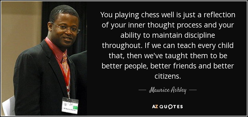 You playing chess well is just a reflection of your inner thought process and your ability to maintain discipline throughout. If we can teach every child that, then we've taught them to be better people, better friends and better citizens. - Maurice Ashley